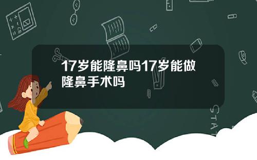 17岁能隆鼻吗17岁能做隆鼻手术吗