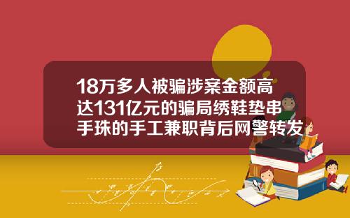 18万多人被骗涉案金额高达131亿元的骗局绣鞋垫串手珠的手工兼职背后网警转发锦州附属医院双眼皮价格
