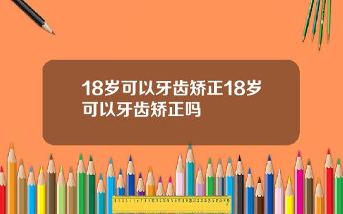 18岁可以牙齿矫正18岁可以牙齿矫正吗
