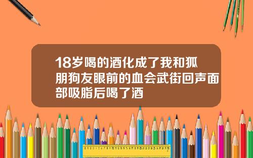 18岁喝的酒化成了我和狐朋狗友眼前的血会武街回声面部吸脂后喝了酒
