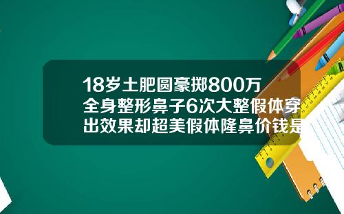 18岁土肥圆豪掷800万全身整形鼻子6次大整假体穿出效果却超美假体隆鼻价钱是多少