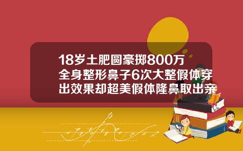 18岁土肥圆豪掷800万全身整形鼻子6次大整假体穿出效果却超美假体隆鼻取出亲身经历