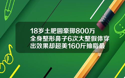 18岁土肥圆豪掷800万全身整形鼻子6次大整假体穿出效果却超美160斤抽脂最多可以抽多少