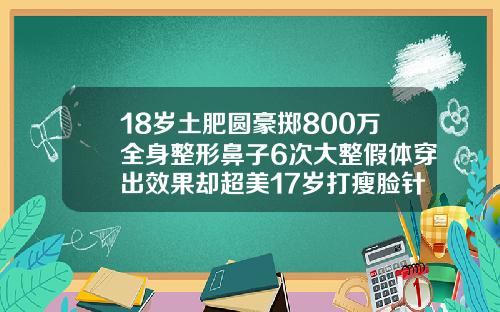 18岁土肥圆豪掷800万全身整形鼻子6次大整假体穿出效果却超美17岁打瘦脸针会不会影响长高