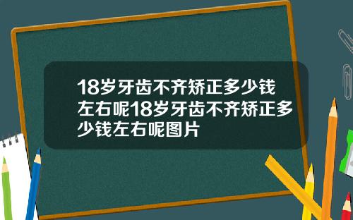18岁牙齿不齐矫正多少钱左右呢18岁牙齿不齐矫正多少钱左右呢图片