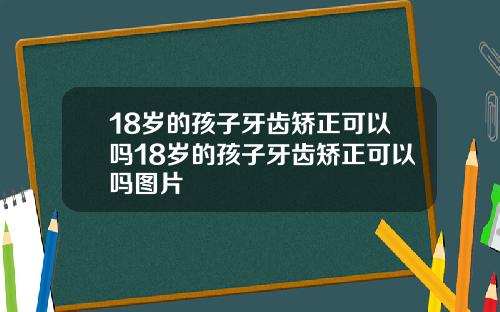 18岁的孩子牙齿矫正可以吗18岁的孩子牙齿矫正可以吗图片