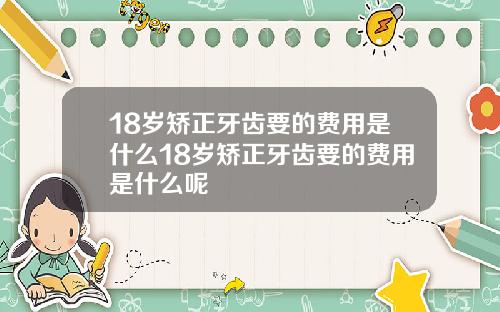 18岁矫正牙齿要的费用是什么18岁矫正牙齿要的费用是什么呢