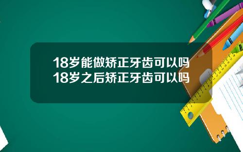 18岁能做矫正牙齿可以吗18岁之后矫正牙齿可以吗