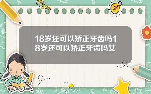 18岁还可以矫正牙齿吗18岁还可以矫正牙齿吗女