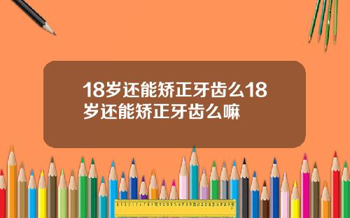 18岁还能矫正牙齿么18岁还能矫正牙齿么嘛