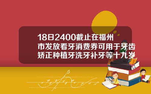 18日2400截止在福州市发放看牙消费券可用于牙齿矫正种植牙洗牙补牙等十九岁可以矫正牙齿么