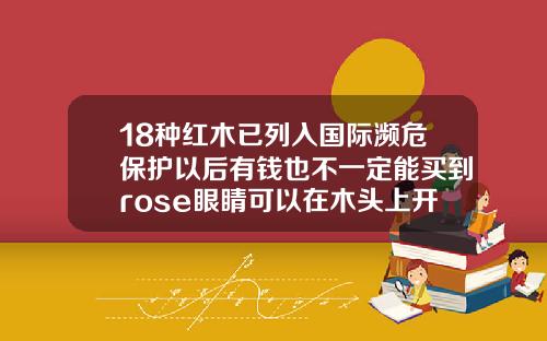 18种红木已列入国际濒危保护以后有钱也不一定能买到rose眼睛可以在木头上开过去吗