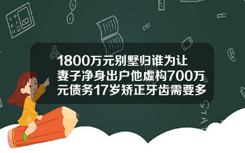 1800万元别墅归谁为让妻子净身出户他虚构700万元债务17岁矫正牙齿需要多少钱一颗