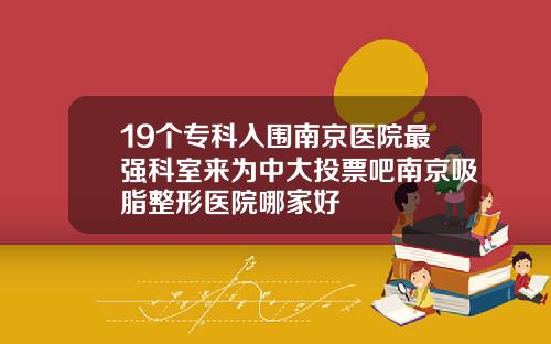 19个专科入围南京医院最强科室来为中大投票吧南京吸脂整形医院哪家好