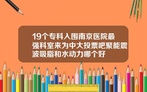 19个专科入围南京医院最强科室来为中大投票吧聚能震波吸脂和水动力哪个好