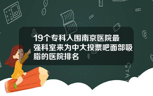 19个专科入围南京医院最强科室来为中大投票吧面部吸脂的医院排名