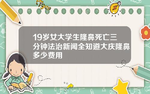 19岁女大学生隆鼻死亡三分钟法治新闻全知道大庆隆鼻多少费用