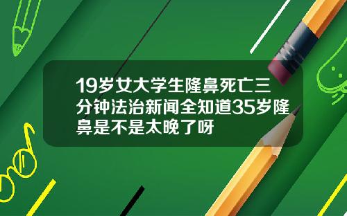 19岁女大学生隆鼻死亡三分钟法治新闻全知道35岁隆鼻是不是太晚了呀