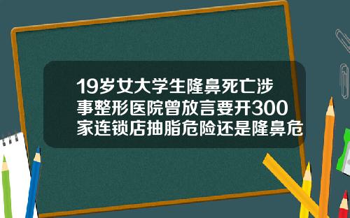 19岁女大学生隆鼻死亡涉事整形医院曾放言要开300家连锁店抽脂危险还是隆鼻危险大