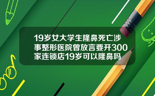 19岁女大学生隆鼻死亡涉事整形医院曾放言要开300家连锁店19岁可以隆鼻吗