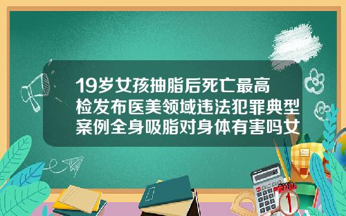19岁女孩抽脂后死亡最高检发布医美领域违法犯罪典型案例全身吸脂对身体有害吗女性