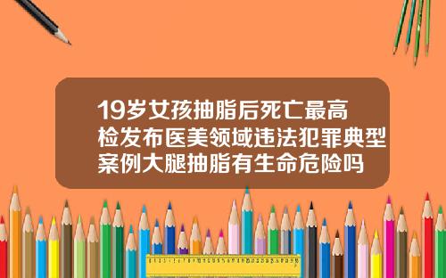 19岁女孩抽脂后死亡最高检发布医美领域违法犯罪典型案例大腿抽脂有生命危险吗