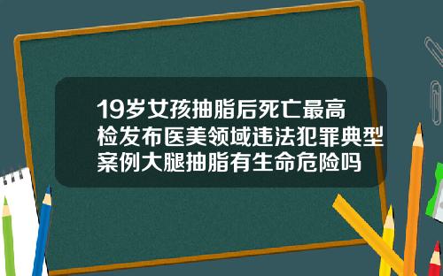 19岁女孩抽脂后死亡最高检发布医美领域违法犯罪典型案例大腿抽脂有生命危险吗