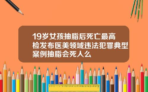 19岁女孩抽脂后死亡最高检发布医美领域违法犯罪典型案例抽脂会死人么