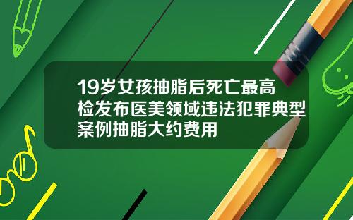 19岁女孩抽脂后死亡最高检发布医美领域违法犯罪典型案例抽脂大约费用