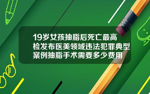 19岁女孩抽脂后死亡最高检发布医美领域违法犯罪典型案例抽脂手术需要多少费用