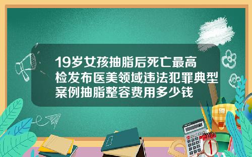 19岁女孩抽脂后死亡最高检发布医美领域违法犯罪典型案例抽脂整容费用多少钱