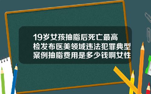 19岁女孩抽脂后死亡最高检发布医美领域违法犯罪典型案例抽脂费用是多少钱啊女性