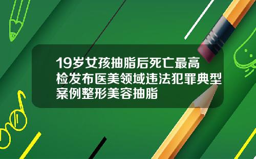 19岁女孩抽脂后死亡最高检发布医美领域违法犯罪典型案例整形美容抽脂