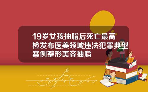 19岁女孩抽脂后死亡最高检发布医美领域违法犯罪典型案例整形美容抽脂