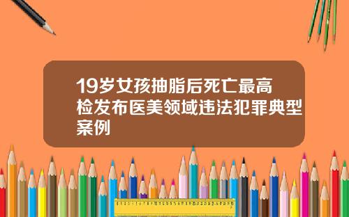 19岁女孩抽脂后死亡最高检发布医美领域违法犯罪典型案例