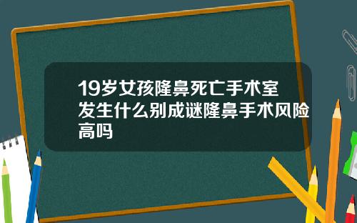19岁女孩隆鼻死亡手术室发生什么别成谜隆鼻手术风险高吗
