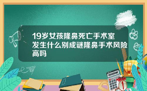 19岁女孩隆鼻死亡手术室发生什么别成谜隆鼻手术风险高吗