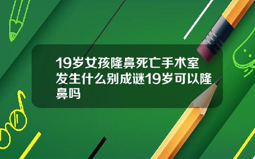 19岁女孩隆鼻死亡手术室发生什么别成谜19岁可以隆鼻吗