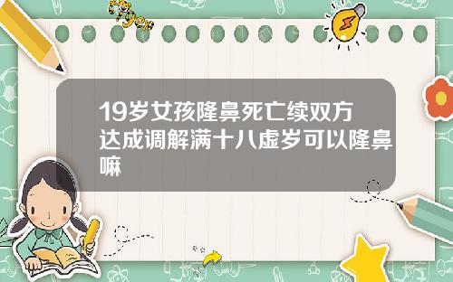 19岁女孩隆鼻死亡续双方达成调解满十八虚岁可以隆鼻嘛