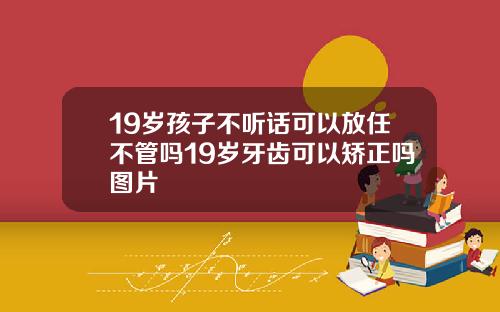 19岁孩子不听话可以放任不管吗19岁牙齿可以矫正吗图片