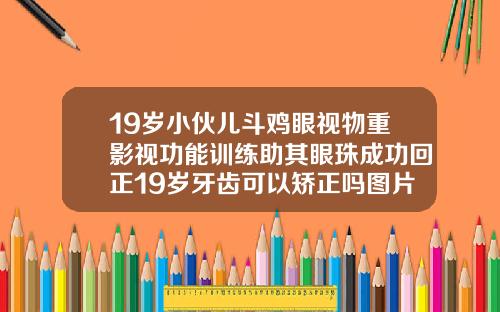 19岁小伙儿斗鸡眼视物重影视功能训练助其眼珠成功回正19岁牙齿可以矫正吗图片