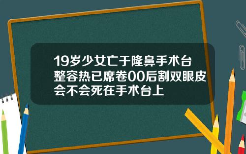 19岁少女亡于隆鼻手术台整容热已席卷00后割双眼皮会不会死在手术台上