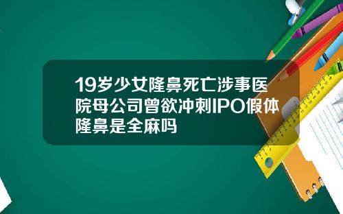 19岁少女隆鼻死亡涉事医院母公司曾欲冲刺IPO假体隆鼻是全麻吗