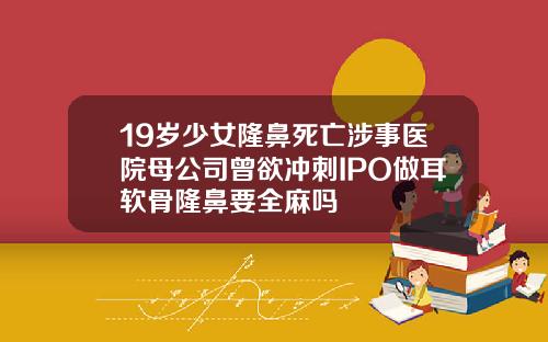 19岁少女隆鼻死亡涉事医院母公司曾欲冲刺IPO做耳软骨隆鼻要全麻吗