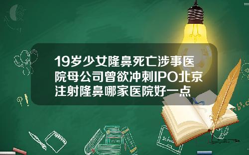 19岁少女隆鼻死亡涉事医院母公司曾欲冲刺IPO北京注射隆鼻哪家医院好一点