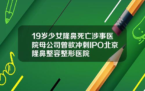 19岁少女隆鼻死亡涉事医院母公司曾欲冲刺IPO北京隆鼻整容整形医院