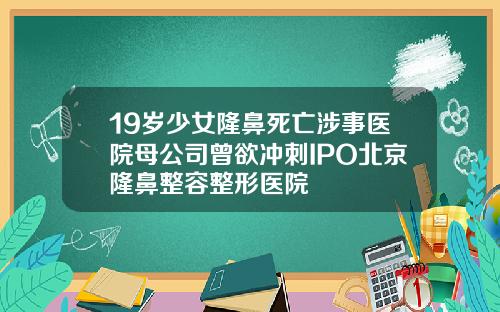 19岁少女隆鼻死亡涉事医院母公司曾欲冲刺IPO北京隆鼻整容整形医院