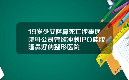 19岁少女隆鼻死亡涉事医院母公司曾欲冲刺IPO硅胶隆鼻好的整形医院