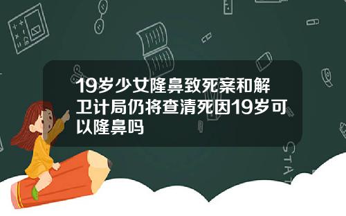 19岁少女隆鼻致死案和解卫计局仍将查清死因19岁可以隆鼻吗