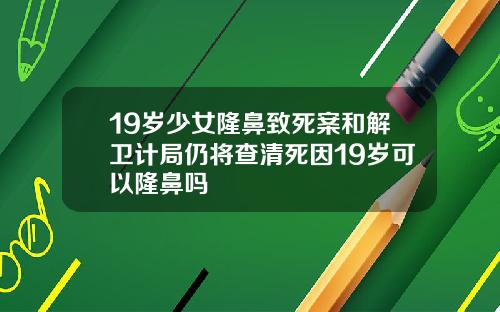 19岁少女隆鼻致死案和解卫计局仍将查清死因19岁可以隆鼻吗